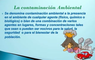    Se denomina contaminación ambiental a la presencia
    en el ambiente de cualquier agente (físico, químico o
    biológico) o bien de una combinación de varios
    agentes en lugares, formas y concentraciones tales
    que sean o puedan ser nocivos para la salud, la
    seguridad o para el bienestar de la
    población.
 