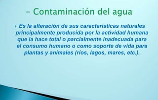 Es la alteración de sus características naturales
principalmente producida por la actividad humana
que la hace total o parcialmente inadecuada para
el consumo humano o como soporte de vida para
   plantas y animales (ríos, lagos, mares, etc.).
 