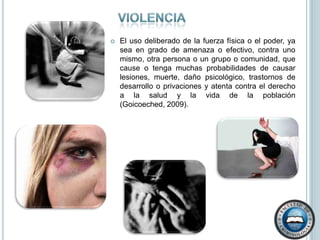 ViolenciaEl uso deliberado de la fuerza física o el poder, ya sea en grado de amenaza o efectivo, contra uno mismo, otra persona o un grupo o comunidad, que cause o tenga muchas probabilidades de causar lesiones, muerte, daño psicológico, trastornos de desarrollo o privaciones y atenta contra el derecho a la salud y la vida de la población  (Goicoeched, 2009).