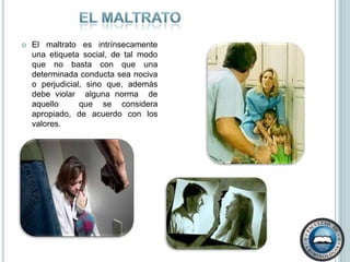El maltratoEl maltrato es intrínsecamente una etiqueta social, de tal modo que no basta con que una determinada conducta sea nociva  o perjudicial, sino que, además  debe violar  alguna norma  de aquello  que se considera  apropiado, de acuerdo con los valores.