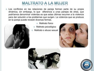 Maltrato a la mujerLos conflictos en las relaciones de pareja forman parte de su propia dinámica, sin embargo, lo que  diferencia a unas parejas de otras, que podríamos denominar violentas es que estas últimas recurren a la violencia para dar solución a los problemas que surgen. La violencia que se produce en la pareja puede revestir diversas formas. Maltrato físico Maltrato psicológicoMaltrato o abuso sexual