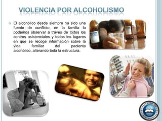Violencia por alcoholismoEl alcohólico desde siempre ha sido una fuente de conflicto, en la familia lo podemos observar a través de todos los centros asistenciales y todos los lugares en que se recoge información sobre la vida familiar del paciente alcohólico, alterando toda la estructura.