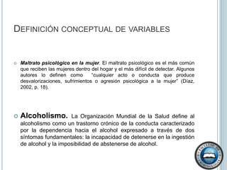 Definición conceptual de variablesAbuso psicológico en el niño. Típicamente se presenta bajo la forma de hostilidad verbal crónica (insultos, burlas, desprecio, críticas o amenazas de abandono) y constante bloqueo de las iniciativas infantiles (que puede llegar hasta el encierro o confinamiento) por parte de cualquier miembro adulto del grupo familiar (Díaz, 2002).Maltrato físico en la mujer.“El maltrato físico es cualquier acto o conducta, no accidental que afecte a las mujeres en su integridad corporal o salud física, puede ser cotidiana o cíclica en la que se combina periodos de tranquilidad con otros de violencia” (Díaz, 2002, p. 18). Maltrato sexual en la mujer. Un maltrato sexual surge al obligar a la mujer a tener  relaciones sexuales; definido más concisamente “cualquier contacto sexual, desde una poción de poder, sí consentimiento y en contra de la voluntad de la mujer así como la puesta en práctica de relaciones sexuales que son sentidas por la mujer como degradantes y humillantes” (Díaz, 2002, p. 19).