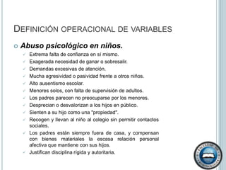 Maltrato psicológico en la mujer.El maltrato psicológico es el más común que reciben las mujeres dentro del hogar y el más difícil de detectar. Algunos autores lo definen como  “cualquier acto o conducta que produce desvalorizaciones, sufrimientos o agresión psicológica a la mujer” (Díaz, 2002, p. 18). Alcoholismo. La Organización Mundial de la Salud define al alcoholismo como un trastorno crónico de la conducta caracterizado por la dependencia hacia el alcohol expresado a través de dos síntomas fundamentales: la incapacidad de detenerse en la ingestión de alcohol y la imposibilidad de abstenerse de alcohol.Definición conceptual de variables