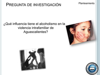 Pregunta de investigación Pregunta de investigación Planteamiento  ¿Qué influencia tiene el alcoholismo en la violencia intrafamiliar de Aguascalientes?  