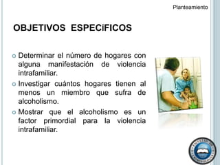 OBJETIVOS  ESPECíFICOSPlanteamiento  Determinar el número de hogares con alguna manifestación de violencia intrafamiliar.Investigar cuántos hogares tienen al menos un miembro que sufra de alcoholismo.Mostrar que el alcoholismo es un factor primordial para la violencia intrafamiliar.