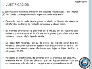 Justificación Justificación     A continuación haremos mención de algunas estadísticas  del INEGI (2010), donde contemplaremos la importancia de este tema:Cerca de uno de cada tres hogares ha vivido ambientes de violencia intrafamiliar en forma de maltrato emocional y abuso físico. El maltrato emocional se presenta en el 99.2% de los hogares con violencia y únicamente el 14.4% de los hogares que sufren actos de violencia, buscan algún tipo de ayuda.De cada 100 hogares,  en 33 de estos  se registra algún tipo de violencia; siendo el hombre el agresor más frecuente en un 49.5%; las víctimas más comúnmente afectadas son hijas e hijos, 44.9%, y cónyuges, 38.9%.Respecto al alcoholismo, de acuerdo con la encuesta del ENSANUT realizada en el 2006 se observa que en Aguascalientes hay un consumo mayor de alcohol en comparación al promedio nacional. 