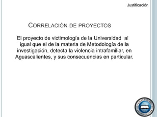Justificación Correlación de proyectos El proyecto de victimología de la Universidad  al igual que el de la materia de Metodología de la investigación, detecta la violencia intrafamiliar, en Aguascalientes, y sus consecuencias en particular.