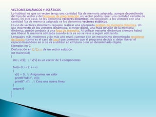 VECTORES DINÁMICOS Y ESTÁTICOS
Lo habitual es que un vector tenga una cantidad fija de memoria asignada, aunque dependiendo
del tipo de vector y del lenguaje de programación un vector podría tener una cantidad variable de
datos. En este caso, se les denomina vectores dinámicos, en oposición, a los vectores con una
cantidad fija de memoria asignada se los denomina vectores estáticos.
El uso de vectores dinámicos requiere realizar una apropiada gestión de memoria dinámica. Un
uso incorrecto de los vectores dinámicos, o mejor dicho, una mala gestión de la memoria
dinámica, puede conducir a una fuga de memoria. Al utilizar vectores dinámicos siempre habrá
que liberar la memoria utilizada cuando ésta ya no se vaya a seguir utilizando.
Lenguajes más modernos y de más alto nivel, cuentan con un mecanismo denominado recolector
de basura (como es el caso de Java) que permiten que el programa decida si debe liberar el
espacio basándose en si se va a utilizar en el futuro o no un determinado objeto.
Ejemplos en C
Declaración en C/C++ de un vector estático.
int main(void)
{
int i, v[5]; // v[5] es un vector de 5 componentes
for(i=0; i<5; i++)
{
v[i] = 0; // Asignamos un valor
printf("%dn", v[i]);
printf("n"); // Crea una nueva línea
}
return 0
}
}
 