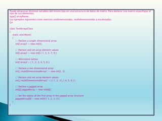 Puede almacenar distintas variables del mismo tipo en una estructura de datos de matriz. Para declarar una matriz especifique el
tipo de sus elementos.
type[] arrayName;
Los ejemplos siguientes crean matrices unidimensionales, multidimensionales y escalonadas:
C#
class TestArraysClass
{
static void Main()
{
// Declare a single-dimensional array
int[] array1 = new int[5];
// Declare and set array element values
int[] array2 = new int[] { 1, 3, 5, 7, 9 };
// Alternative syntax
int[] array3 = { 1, 2, 3, 4, 5, 6 };
// Declare a two dimensional array
int[,] multiDimensionalArray1 = new int[2, 3];
// Declare and set array element values
int[,] multiDimensionalArray2 = { { 1, 2, 3 }, { 4, 5, 6 } };
// Declare a jagged array
int[][] jaggedArray = new int[6][];
// Set the values of the first array in the jagged array structure
jaggedArray[0] = new int[4] { 1, 2, 3, 4 };
}
}
 