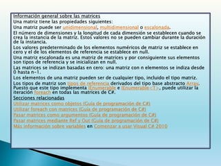 Información general sobre las matrices
Una matriz tiene las propiedades siguientes:
Una matriz puede ser unidimensional, multidimensional o escalonada.
El número de dimensiones y la longitud de cada dimensión se establecen cuando se
crea la instancia de la matriz. Estos valores no se pueden cambiar durante la duración
de la instancia.
Los valores predeterminado de los elementos numéricos de matriz se establece en
cero y el de los elementos de referencia se establece en null.
Una matriz escalonada es una matriz de matrices y por consiguiente sus elementos
son tipos de referencia y se inicializan en null.
Las matrices se indizan basadas en cero: una matriz con n elementos se indiza desde
0 hasta n-1.
Los elementos de una matriz pueden ser de cualquier tipo, incluido el tipo matriz.
Los tipos de matriz son tipos de referencia derivados del tipo base abstracto Array.
Puesto que este tipo implementa IEnumerable e IEnumerable<T>, puede utilizar la
iteración foreach en todas las matrices de C#.
Secciones relacionadas
Utilizar matrices como objetos (Guía de programación de C#)
Utilizar foreach con matrices (Guía de programación de C#)
Pasar matrices como argumentos (Guía de programación de C#)
Pasar matrices mediante Ref y Out (Guía de programación de C#)
Más información sobre variables en Comenzar a usar Visual C# 2010
 