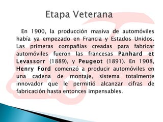 En 1900, la producción masiva de automóviles había ya empezado en Francia y Estados Unidos. Las primeras compañías creadas para fabricar automóviles fueron las francesas  Panhard et Levassorr  (1889), y  Peugeot  (1891). En 1908,  Henry Ford  comenzó a producir automóviles en una cadena de montaje, sistema totalmente innovador que le permitió alcanzar cifras de fabricación hasta entonces impensables. 