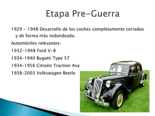 1929 - 1948 Desarrollo de los coches completamente cerrados y de forma más redondeada. Automóviles relevantes: 1932-1948 Ford V-8 1934–1940 Bugatti Type 57 1934–1956 Citroën Traction Avant 1938–2003 Volkswagen Beetle  