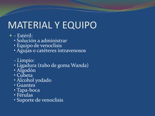 MATERIAL Y EQUIPO
 - Estéril:
  • Solución a administrar
  • Equipo de venoclisis
  • Agujas o catéteres intravenosos
  - Limpio:
  • Ligadura (tubo de goma Wanda)
  • Algodón
  • Cubeta
  • Alcohol yodado
  • Guantes
  • Tapa-boca
  • Férulas
  • Soporte de venoclisis
 