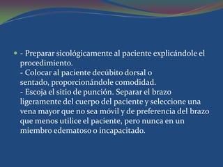  - Preparar sicológicamente al paciente explicándole el
 procedimiento.
 - Colocar al paciente decúbito dorsal o
 sentado, proporcionándole comodidad.
 - Escoja el sitio de punción. Separar el brazo
 ligeramente del cuerpo del paciente y seleccione una
 vena mayor que no sea móvil y de preferencia del brazo
 que menos utilice el paciente, pero nunca en un
 miembro edematoso o incapacitado.
 
