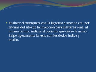 Realizar el torniquete con la ligadura a unos 10 cm. por
 encima del sitio de la inyección para dilatar la vena, al
 mismo tiempo indicar al paciente que cierre la mano.
 Palpe ligeramente la vena con los dedos índice y
 medio.
 