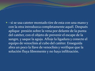  - si se usa cateter montado tire de esta con una mano y
 con la otra introduzca completamente aquél. Después
 aplique presión sobre la vena por delante de la punta
 del catéter, con el objeto de prevenir el escape de la
 sangre, y saque la aguja. Afloje la ligadura y conecte el
 equipo de venoclisis al cubo del catéter. Enseguida
 abra un poco la llave de venoclisis y verifique que la
 solución fluya libremente y no haya infiltración.
 