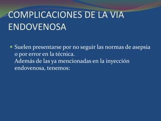 COMPLICACIONES DE LA VIA
ENDOVENOSA
 Suelen presentarse por no seguir las normas de asepsia
 o por error en la técnica.
 Además de las ya mencionadas en la inyección
 endovenosa, tenemos:
 
