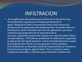 INFILTRACION
 Es la aplicación del medicamento fuera de la luz de la vena.
  Generalmente causada por el desplazamiento de la
  aguja, llegando el bisel a encontrarse fuera de la vena en el
  momento de la aplicación del medicamento. Se puede observar
  hinchazón y dolor alrededor del sitio de aplicación, así como
  molestias que dependen de la naturaleza de la
  solución, pudiendo producirse incluso necrosis del tejido (Ejem.
  Noradrenalina).- De haberse producido la infiltración suspender
  la aplicación del medicamento y retirar inmediatamente la aguja
  haciendo presión firme con una gasa por varios minutos.
  Si la infiltración se descubre antes de transcurridos 30 minutos y
  la hinchazón es ligera, aplicar hielo. De lo contrario, poner
  compresas húmedas y calientes para estimular la absorción.
 