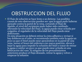 OBSTRUCCION DEL FLUJO
 El flujo de solución se hace lento o se detiene. Las posibles
  causas de esta obstrucción pueden ser: que la aguja pudo haberse
  apoyado contra la pared de la vena, cortando el flujo de
  líquido, el nivel del recipiente pudo haber sido cambiado
  alterando la velocidad del flujo, la aguja puede estar ocluida por
  coágulos, el regulador de la velocidad del flujo puede estar
  defectuoso.
  En esta situación se deberá retirar la cinta adhesiva y revisar si
  hay dobleces en el tubo, se recomienda también rotar la aguja un
  poco ya que el bisel puede estar apoyándose en la pared de una
  vena, mover el brazo del enfermo a un nueva posición, elevar o
  bajar la aguja para impedir la oclusión del bisel o tratar de retirar
  la aguja o catéter un poco ya que puede estar ocluida en una
  bifurcación del vaso. Si ninguno de los procedimientos
  anteriores produce el flujo deseado, retirar la aguja y volver a
  empezar la infusión
 