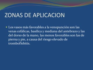 ZONAS DE APLICACION
 Los vasos más favorables a la venopunción son las
 venas cefálicas, basílica y mediana del antebrazo y las
 del dorso de la mano, las menos favorables son las de
 pierna y pie, a causa del riesgo elevado de
 tromboflebitis.
 