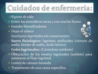 - Higiene de vida: 
 Evitar las atmosferas secas y con mucho humo 
 Instalar Humificadores 
 Dejar el tabaco 
- Sustitutos lagrimales sin conservantes: 
- Suero fisiológico: lagrimas artificiales (cloruro de 
sodio, borato de sodio, ácido bórico) 
- Geles lagrimales: (Carmelosa unidosis) 
 Obturación de los meatos lagrimales (estilete) para 
aumentar el flujo lagrimal. 
 Lentes de cámara húmeda 
 Tratamiento de una causa especifica 
 