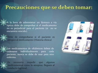 A la hora de administrar un fármaco a vía 
óptica debe de comprobar si el medicamento 
no es perjudicial para el paciente (si no se 
encuentra vencido). 
Debe de comprobarse si el paciente es 
alérgico al medicamento (Historia clínica) 
Los medicamentos de oftálmicos deben de 
ordenarse individualmente para cada 
paciente, nunca se debe de usar para otro 
enfermo. 
Es necesario impedir que algunos 
medicamentos como la atropina, lleguen al 
conducto lagrimal. 
 