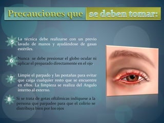 La técnica debe realizarse con un previo 
lavado de manos y ayudándose de gasas 
estériles. 
Nunca se debe presionar el globo ocular ni 
aplicar el preparado directamente en el ojo. 
Limpie el parpado y las pestañas para evitar 
que caiga cualquier resto que se encuentre 
en ellos. La limpieza se realiza del Angulo 
interno al externo. 
Si se trata de gotas oftálmicas indíquese a la 
persona que parpadee para que el colirio se 
distribuya bien por los ojos 
 
