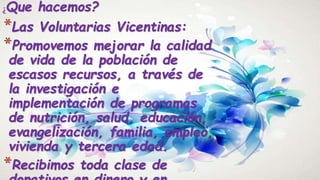¿Que hacemos?
*Las Voluntarias Vicentinas:
*Promovemos mejorar la calidad
de vida de la población de
escasos recursos, a través de
la investigación e
implementación de programas
de nutrición, salud, educación,
evangelización, familia, empleo,
vivienda y tercera edad.
*Recibimos toda clase de
 