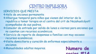 SERVICIOS QUE PRESTA:
Asilo de ancianos permanente
Albergue temporal para niños que vienen del interior de la
republica a tomar terapia en el centro del crit de Nezahualcóyotl
acompañados de sus padres.
Comedor de entrada por salida de lunes a viernes para ancianos que
no cuentan con recursos económicos.
Servicio de reparto de despensas a familias con muy escasos
recursos económicos.
Visita domiciliaria y curación de enfermos especialmente a
ancianos.
Manualidades adultos mayores. Numero de
 