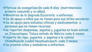 Platicas de evangelización cada 8 días (matrimoniales
primera comunión y xv años)
Ministros de la Sagrada Eucaristía a enfermos.
Se da apoyo a niños que no tienen para sus útiles escolares.
Se da apoyo para estudios clínicos y medicamentos a
personas que no tienen recursos.
se reparten despensas, zapatos y juguetes en buen estado
en Zinacantepec Toluca estado de México cada 6 meses.
reparto de ropa, juguetes y zapatos a la colonia
Chimalhuacán ciudad Nezahualcóyotl, cada 3 meses.
Se prestan sillas y andaderas a enfermos.
 