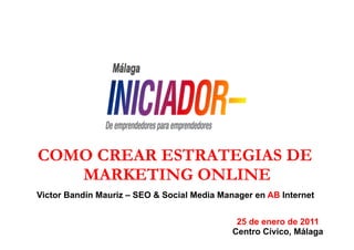 COMO CREAR ESTRATEGIAS DE
   MARKETING ONLINE
Victor Bandín Mauriz – SEO & Social Media Manager en AB Internet


                                              25 de enero de 2011
                                             Centro Cívico, Málaga
 