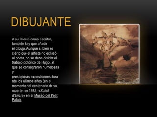 DIBUJANTE
A su talento como escritor,
también hay que añadir
el dibujo. Aunque si bien es
cierto que el artista no eclipsó
al poeta, no se debe olvidar el
trabajo pictórico de Hugo, al
que se consagraron numerosas
y
prestigiosas exposiciones dura
nte los últimos años (en el
momento del centenario de su
muerte, en 1985, «Soleil
d'Encre» en el Museo del Petit
Palais
 