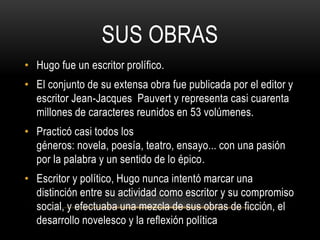 SUS OBRAS
• Hugo fue un escritor prolífico.
• El conjunto de su extensa obra fue publicada por el editor y
escritor Jean-Jacques Pauvert y representa casi cuarenta
millones de caracteres reunidos en 53 volúmenes.
• Practicó casi todos los
géneros: novela, poesía, teatro, ensayo... con una pasión
por la palabra y un sentido de lo épico.
• Escritor y político, Hugo nunca intentó marcar una
distinción entre su actividad como escritor y su compromiso
social, y efectuaba una mezcla de sus obras de ficción, el
desarrollo novelesco y la reflexión política
 