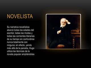 NOVELISTA
Su narrativa novelística
abarcó todas las edades del
escritor, todas las modas y
todas las corrientes literarias
de su tiempo sin confundirse
nunca totalmente con
ninguna; en efecto, yendo
más allá de la parodia, Hugo
utiliza las técnicas de la
novela popular ampliándolas
 