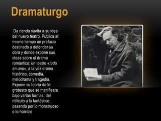 Dramaturgo
Da rienda suelta a su idea
del nuevo teatro. Publica al
mismo tiempo un prefacio
destinado a defender su
obra y donde expone sus
ideas sobre el drama
romántico: un teatro «todo
en uno», a la vez drama
histórico, comedia,
melodrama y tragedia.
Expone su teoría de lo
grotesco que se manifiesta
bajo varias formas: del
ridículo a lo fantástico
pasando por lo monstruoso
o lo horrible
 