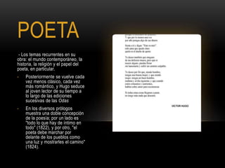POETA
- Los temas recurrentes en su
obra: el mundo contemporáneo, la
historia, la religión y el papel del
poeta, en particular.
- Posteriormente se vuelve cada
vez menos clásico, cada vez
más romántico, y Hugo seduce
al joven lector de su tiempo a
lo largo de las ediciones
sucesivas de las Odas
- En los diversos prólogos
muestra una doble concepción
de la poesía; por un lado es
"todo lo que hay de íntimo en
todo" (1822), y por otro, "el
poeta debe marchar por
delante de los pueblos como
una luz y mostrarles el camino"
(1824).
 