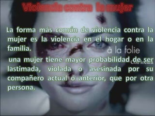 Los hombres pueden patear, morder, abofetear, dar un puñetazo o tratar de estrangular a sus esposas o compañeras; les pueden infligir quemaduras o tirar ácido en la cara; pegar o violar, con partes corporales u objetos agudos; y usar armas letales para apuñalarlas o dispararles. En muchos casos las mujeres son lesionadas gravemente, asesinadas o mueren como resultado de sus lesiones.