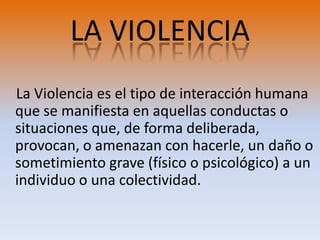 LA VIOLENCIALa Violencia es el tipo de interacción humana que se manifiesta en aquellas conductas o situaciones que, de forma deliberada, provocan, o amenazan con hacerle, un daño o sometimiento grave (físico o psicológico) a un individuo o una colectividad.