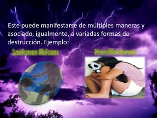     Este puede manifestarse de múltiples maneras y asociado, igualmente, a variadas formas de destrucción. Ejemplo:Lesiones físicas:                       Humillaciones                                   
