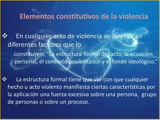 Elementos constitutivos de la violencia     En cualquier acto de violencia se identifican                    diferentes factores que loconstituyen: “La estructura formal del acto, la ecuación personal, el contexto posibilitador y el fondo ideológico.”      La estructura formal tiene que ver con que cualquier hecho u acto violento manifiesta ciertas características por la aplicación una fuerza excesiva sobre una persona,  grupo de personas o sobre un proceso.DOS FORMAS DE VIOLENCIALA INSTRUMENTAL Y LA TERMINAL