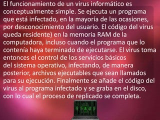 El funcionamiento de un virus informático es
conceptualmente simple. Se ejecuta un programa
que está infectado, en la mayoría de las ocasiones,
por desconocimiento del usuario. El código del virus
queda residente) en la memoria RAM de la
computadora, incluso cuando el programa que lo
contenía haya terminado de ejecutarse. El virus toma
entonces el control de los servicios básicos
del sistema operativo, infectando, de manera
posterior, archivos ejecutables que sean llamados
para su ejecución. Finalmente se añade el código del
virus al programa infectado y se graba en el disco,
con lo cual el proceso de replicado se completa.
 