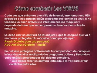 Cada vez que entramos a un sitio de internet, insertamos una USB
infectada o nos instalan algún programa que contenga virus, si no
tenemos un buen antivirus se infectara nuestra maquina y
depende del virus que sea empezara a tener acción sobre la
maquina.
Se debe usar un antivirus de los mejores, que te aseguré que va a
mantener protegida a tu máquina como por ejemplo:
Avast (Gratuito para uso personal)
AVG AntiVirus (Gratuito - Inglés)
Un antivirus protegerá activamente tu computadora de cualquier
infección por virus analizando los programas activos y llevando a
cabo análisis programados del sistema completo.
• Solo debes tener un antivirus instalado a la vez para evitar
conflictos entre ellos.
.
 