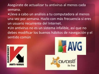 Asegúrate de actualizar tu antivirus al menos cada
semana.
•Lleva a cabo un análisis a tu computadora al menos
una vez por semana. Hazlo con más frecuencia si eres
un usuario recurrente del Internet.
•Un antivirus no es un sistema infalible, así que no
debes modificar los buenos hábitos de navegación y el
sentido común
 