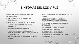 SÍNTOMAS DEL LOS VIRUS
LOS SÍNTOMAS MAS COMUNES TRAS UNA
INFECCIÓN SON:
• HACEN MÁS LENTO EL TRABAJO DEL
ORDENADOR.
• AUMENTAN EL TAMAÑO DE LOS FICHEROS.
• LA FECHA O LA HORA DEL FICHERO ES
INCORRECTA.
• REDUCEN LA MEMORIA DISPONIBLE.
• HACEN QUE ALGUNOS PROGRAMAS NO
PUEDAN EJECUTARSE (NAVEGADOR, LECTOR DE
CORREO, ETC,...).
• APARECEN NUEVOS FICHEROS CON EL MISMO
NOMBRE.
• REDUCEN EL ESPACIO DISPONIBLE EN LOS
DISCOS.
• LOS DIRECTORIOS DE LOS DISCOS
PUEDEN APARECER DETERIORADOS.
• EL SISTEMA DE ARRANQUE APARECE
CAMBIADO.
• EN ALGUNOS FICHEROS APARECE
INFORMACIÓN DE OTROS.
• EL ORDENADOR SE BLOQUEA.
• EL SISTEMA NO RECONOCE ALGUNA
UNIDAD DE DISCOS.
 