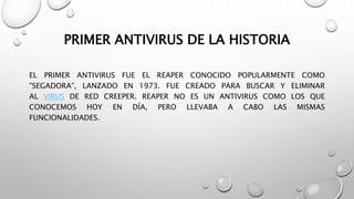 PRIMER ANTIVIRUS DE LA HISTORIA
EL PRIMER ANTIVIRUS FUE EL REAPER CONOCIDO POPULARMENTE COMO
"SEGADORA", LANZADO EN 1973. FUE CREADO PARA BUSCAR Y ELIMINAR
AL VIRUS DE RED CREEPER. REAPER NO ES UN ANTIVIRUS COMO LOS QUE
CONOCEMOS HOY EN DÍA, PERO LLEVABA A CABO LAS MISMAS
FUNCIONALIDADES.
 