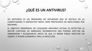 ¿QUÉ ES UN ANTIVIRUS?
UN ANTIVIRUS ES UN PROGRAMA DE SEGURIDAD QUE SE INSTALA EN LA
COMPUTADORA O DISPOSITIVO MÓVIL PARA PROTEGERLO DE INFECCIONES POR
MALWARE.
EL OBJETIVO PRIMORDIAL DE CUALQUIER ANTIVIRUS ACTUAL ES DETECTAR LA
MAYOR CANTIDAD DE AMENAZAS INFORMÁTICAS QUE PUEDAN AFECTAR UN
ORDENADOR Y BLOQUEARLAS ANTES DE QUE LA MISMA PUEDA INFECTAR UN
EQUIPO, O PODER ELIMINARLA TRAS LA INFECCIÓN.
 