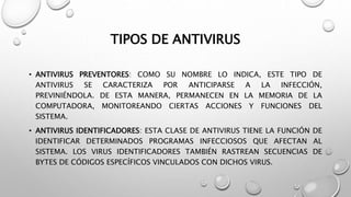 TIPOS DE ANTIVIRUS
• ANTIVIRUS PREVENTORES: COMO SU NOMBRE LO INDICA, ESTE TIPO DE
ANTIVIRUS SE CARACTERIZA POR ANTICIPARSE A LA INFECCIÓN,
PREVINIÉNDOLA. DE ESTA MANERA, PERMANECEN EN LA MEMORIA DE LA
COMPUTADORA, MONITOREANDO CIERTAS ACCIONES Y FUNCIONES DEL
SISTEMA.
• ANTIVIRUS IDENTIFICADORES: ESTA CLASE DE ANTIVIRUS TIENE LA FUNCIÓN DE
IDENTIFICAR DETERMINADOS PROGRAMAS INFECCIOSOS QUE AFECTAN AL
SISTEMA. LOS VIRUS IDENTIFICADORES TAMBIÉN RASTREAN SECUENCIAS DE
BYTES DE CÓDIGOS ESPECÍFICOS VINCULADOS CON DICHOS VIRUS.
 