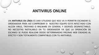 ANTIVIRUS ONLINE
UN ANTIVIRUS EN LÍNEA ES UNA UTILIDAD QUE NOS VA A PERMITIR ESCANEAR EL
ORDENADOR PARA ASÍ COMPROBAR SI NUESTRO EQUIPO ESTÁ INFECTADO CON
ALGÚN VIRUS, TROYANO O MALWARE EN GENERAL Y DESPUÉS DESINFECTARLO.
NO NECESITAS INSTALARLO EN TU ORDENADOR YA QUE LA OPERACIÓN DE
ESCANEO SE PUEDE REALIZAR DESDE DETERMINADAS PÁGINAS WEB CREADAS AL
EFECTO Y SON TOTALMENTE COMPATIBLES CON TU ANTIVIRUS.
 