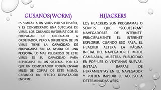 GUSANOS(WORM)
ES SIMILAR A UN VIRUS POR SU DISEÑO,
Y ES CONSIDERADO UNA SUBCLASE DE
VIRUS. LOS GUSANOS INFORMÁTICOS SE
PROPAGAN DE ORDENADO A
ORDENADOR, PERO A DIFERENCIA DE UN
VIRUS TIENE LA CAPACIDAD DE
PROPAGARSE SIN LA AYUDA DE UNA
PERSONA. LO MAS PELIGROSO DE ESTE
VIRUS ES SU CAPACIDAD PARA
REPLICARSE EN UN SISTEMA, POR LO
QUE UN COMPUTADOR PODRÍA ENVIAR
MILES DE COPIAS DE ESTE MISMO,
CREANDO UN EFECTO DEVASTADOR
ENORME.
HIJACKERS
LOS HIJACKERS SON PROGRAMAS O
SCRIPTS QUE “SECUESTRAN”
NAVEGADORES DE INTERNET,
PRINCIPALMENTE EL INTERNET
EXPLORER. CUANDO ESO PASA, EL
HIJACKER ALTERA LA PÁGINA
INICIAL DEL NAVEGADOR E IMPIDE
CAMBIARLA, MUESTRA PUBLICIDAD
EN POP-UPS O VENTANAS NUEVAS,
INSTALA BARRAS DE
HERRAMIENTAS EN EL NAVEGADOR
Y PUEDEN IMPEDIR EL ACCESO A
DETERMINADAS WEBS.
 